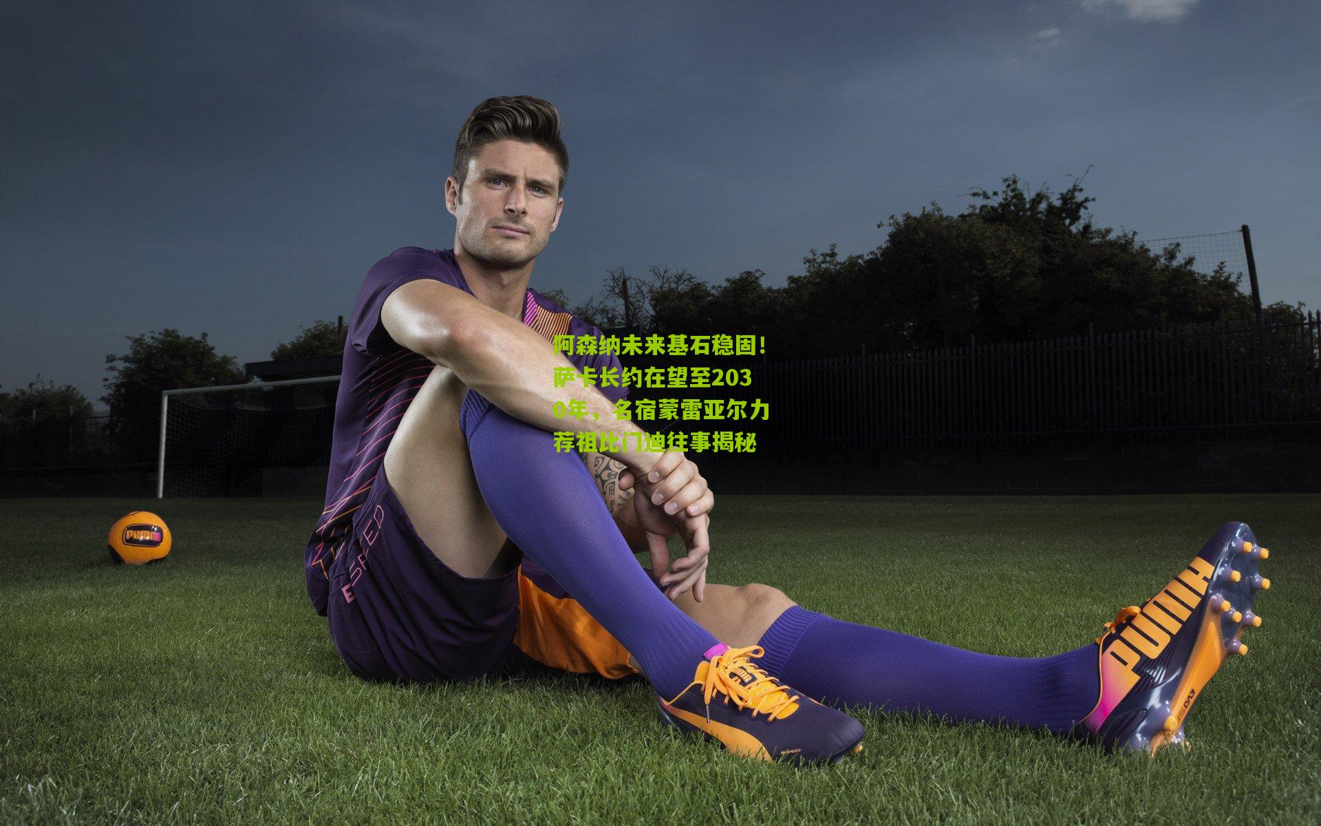 阿森纳未来基石稳固!萨卡长约在望至2030年,名宿蒙雷亚尔力荐祖比门迪往事揭秘